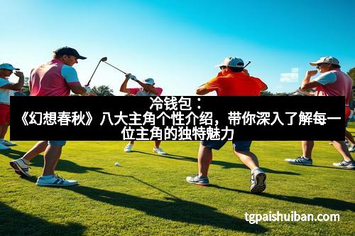 冷钱包：《幻想春秋》八大主角个性介绍，带你深入了解每一位主角的独特魅力